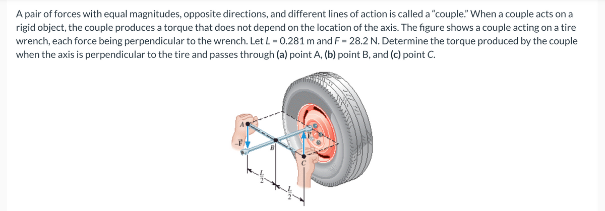 A pair of forces with equal magnitudes, opposite directions, and different lines of action is called a "couple." When a couple acts on a
rigid object, the couple produces a torque that does not depend on the location of the axis. The figure shows a couple acting on a tire
wrench, each force being perpendicular to the wrench. Let L = 0.281 m and F= 28.2 N. Determine the torque produced by the couple
when the axis is perpendicular to the tire and passes through (a) point A, (b) point B, and (c) point C.
72