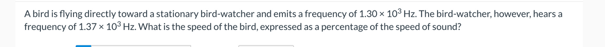 A bird is flying directly toward a stationary bird-watcher and emits a frequency of 1.30 × 10³ Hz. The bird-watcher, however, hears a
frequency of 1.37 × 10³ Hz. What is the speed of the bird, expressed as a percentage of the speed of sound?