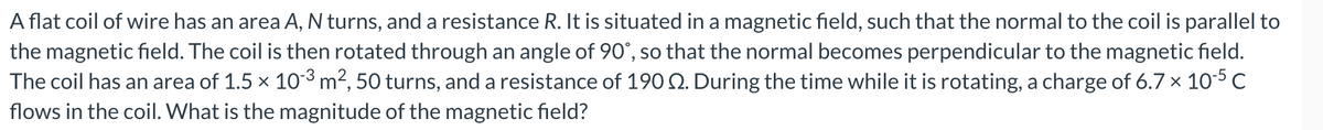 A flat coil of wire has an area A, N turns, and a resistance R. It is situated in a magnetic field, such that the normal to the coil is parallel to
the magnetic field. The coil is then rotated through an angle of 90°, so that the normal becomes perpendicular to the magnetic field.
The coil has an area of 1.5 × 10-³ m², 50 turns, and a resistance of 1902. During the time while it is rotating, a charge of 6.7 × 10-5 C
flows in the coil. What is the magnitude of the magnetic field?
X