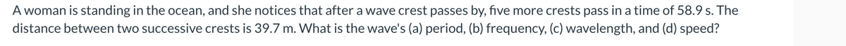 A woman is standing in the ocean, and she notices that after a wave crest passes by, five more crests pass in a time of 58.9 s. The
distance between two successive crests is 39.7 m. What is the wave's (a) period, (b) frequency, (c) wavelength, and (d) speed?