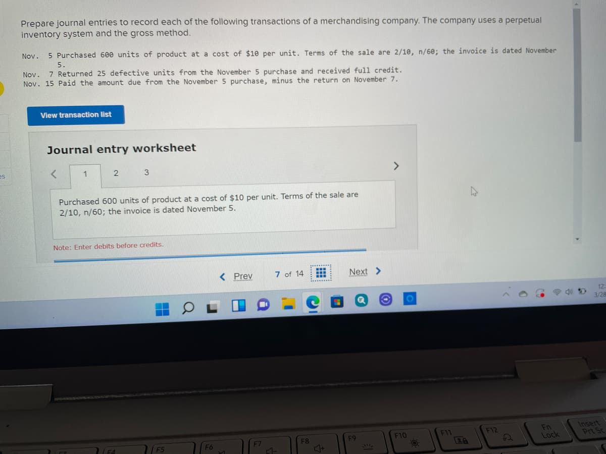 Prepare journal entries to record each of the following transactions of a merchandising company. The company uses a perpetual
inventory system and the gross method.
Nov.
5 Purchased 600 units of product at a cost of $10 per unit. Terms of the sale are 2/10, n/60; the invoice is dated November
5.
Nov. 7 Returned 25 defective units from the November 5 purchase and received full credit.
Nov. 15 Paid the amount due from the November 5 purchase, minus the return on November 7.
View transaction list
Journal entry worksheet
es
1
3
Purchased 600 units of product at a cost of $10 per unit. Terms of the sale are
2/10, n/60; the invoice is dated November 5.
Note: Enter debits before credits.
.........
< Prev
7 of 14
Next >
..........
12
3/28
Insert
Prt Sc
F10
F11
F12
Fn
F5
F8
F9
F6
F7
28
Lock
IL
