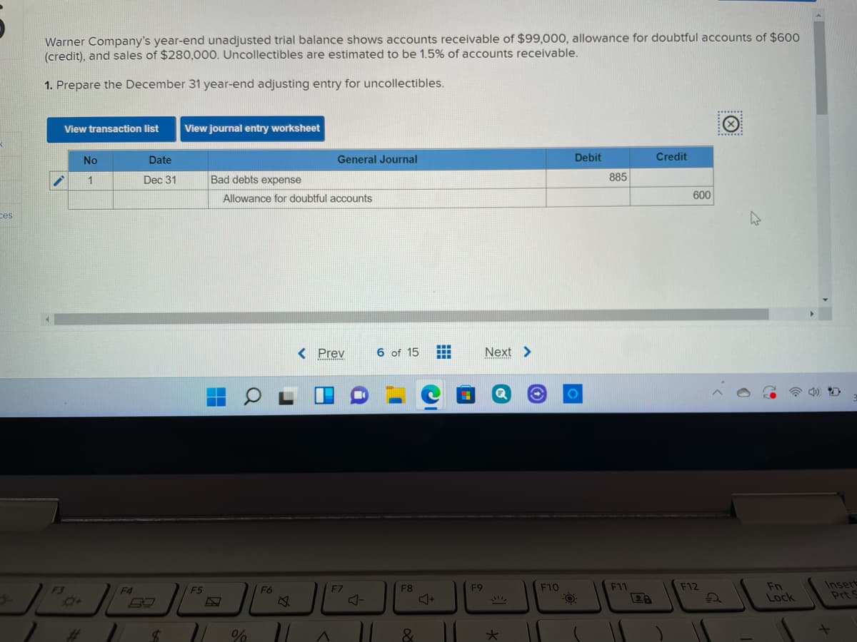 Warner Company's year-end unadjusted trial balance shows accounts receivable of $99,000, allowance for doubtful accounts of $600
(credit), and sales of $280,000. Uncollectibles are estimated to be 1.5% of accounts receivable.
1. Prepare the December 31 year-end adjusting entry for uncollectibles.
******
View transaction list
View journal entry worksheet
No
Date
General Journal
Debit
Credit
1
Dec 31
Bad debts expense
885
Allowance for doubtful accounts
600
ces
< Prev
6 of 15
Next >
Fn
Lock
Insert
Prt S
F3
F4
F5
F6
F7
F8
F9
F10
F11
F12
Or
%23
%24
大
