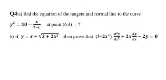 Q4:a) find the equation of the tangent and normal line to the curve
y? = 10 - at point (6,4). ?
b) if y = x+ v3 + 2x then prove that (3+2x?) + 2x2-2y 0
