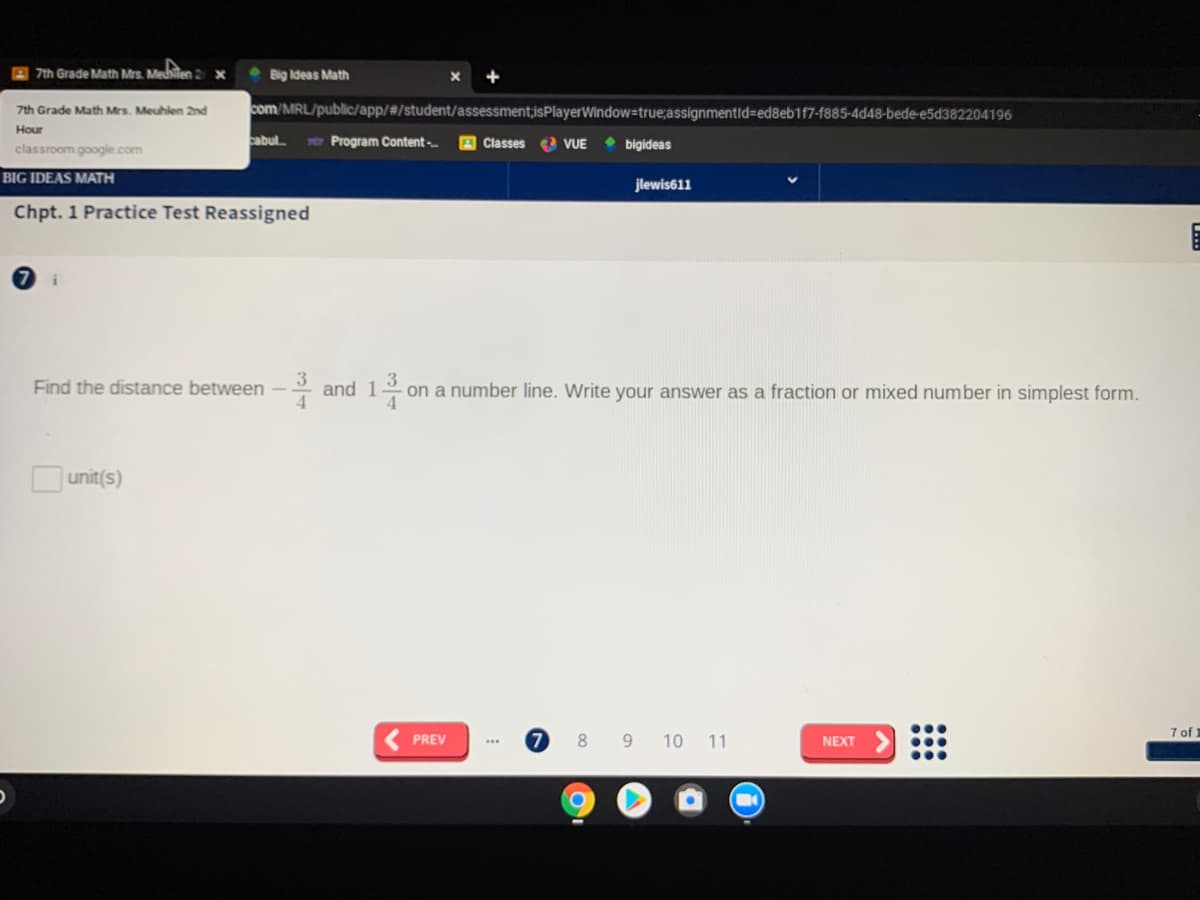 A 7th Grade Math Mrs. Medhilen 2 x
Big Ideas Math
7th Grade Math Mrs. Meuhlen 2nd
com/MRL/public/app/#/student/assessment;isPlayerWindow=true;assignmentid=ed8eb1f7-f885-4d48-bede-e5d382204196
Hour
cabul e Program Content-
A Classes
VUE • bigideas
classroom google.com
BIG IDEAS MATH
jlewis611
Chpt. 1 Practice Test Reassigned
Find the distance between -
* and 13
on a number line. Write your answer as a fraction or mixed number in simplest form.
Ounit(s)
7 of 1
PREV
8
9 10 11
NEXT
