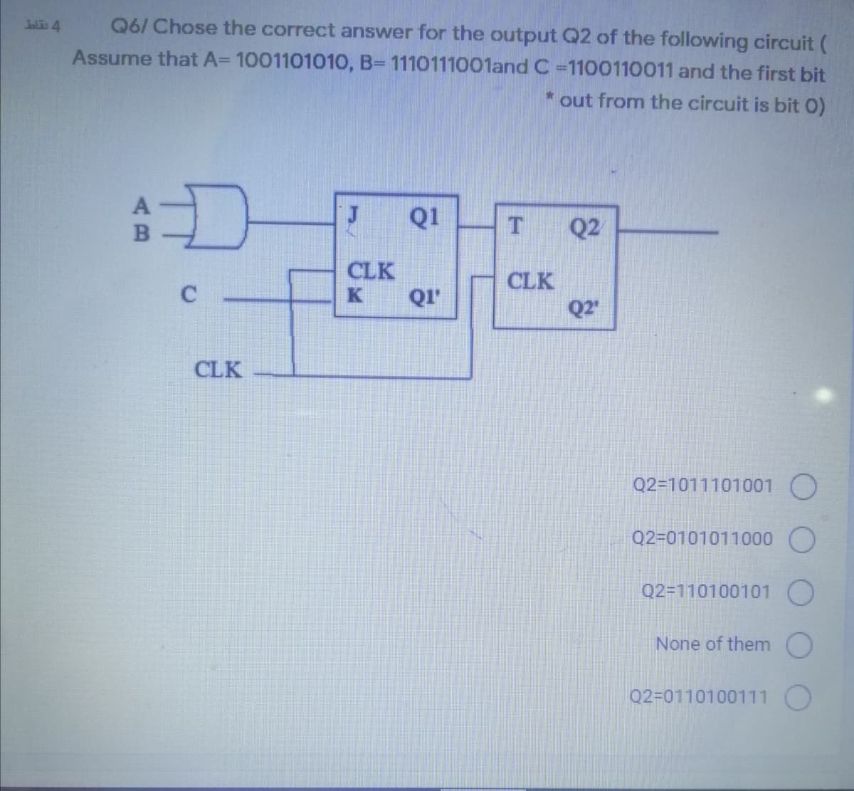 Q6/ Chose the correct answer for the output Q2 of the following circuit (
Assume that A= 1001101010, B= 1110111001and C -1100110011 and the first bit
Jalis 4
out from the circuit is bit 0)
Q1
Q2
CLK
QI'
CLK
C
K
Q2
CLK
Q2=1011101001 O
Q2=0101011000 O
Q2=110100101 O
None of them
Q2=0110100111 O
AB
