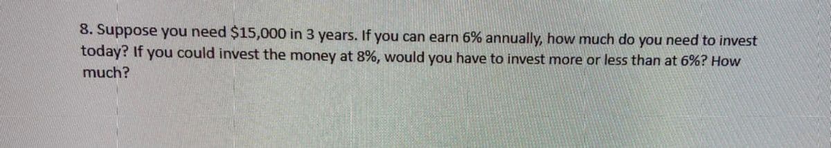 8. Suppose you need $15,000 in 3 years. If you can earn 6% annually, how much do you need to invest
today? If you could invest the money at 8%, would you have to invest more or less than at 6%? How
much?
