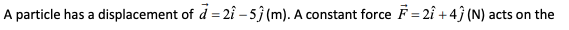 A particle has a displacement of d = 2î – 5} (m). A constant force F = 2î +4ĵ (N) acts on the
