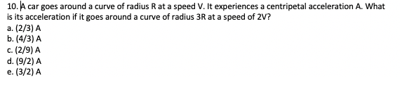 10. A car goes around a curve of radius R at a speed V. It experiences a centripetal acceleration A. What
is its acceleration if it goes around a curve of radius 3R at a speed of 2V?
a. (2/3) A
b. (4/3) A
c. (2/9) A
d. (9/2) A
e. (3/2) A
