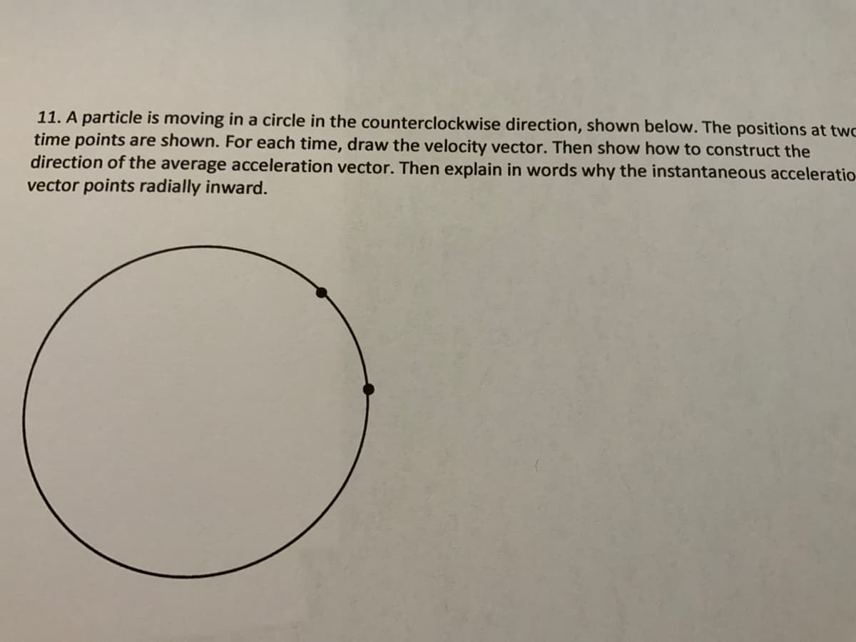 11. A particle is moving in a circle in the counterclockwise direction, shown below. The positions at twc
time points are shown. For each time, draw the velocity vector. Then show how to construct the
direction of the average acceleration vector. Then explain in words why the instantaneous acceleratio
vector points radially inward.
