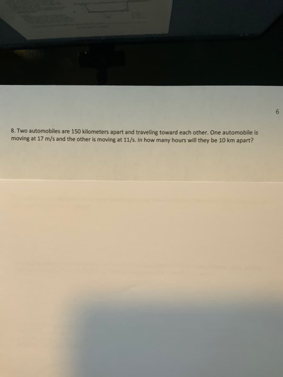 6.
8. Two automobiles are 150 kilometers apart and traveling toward each other. One automobile is
moving at 17 m/s and the other is moving at 11/s. In how many hours will they be 10 km apart?
