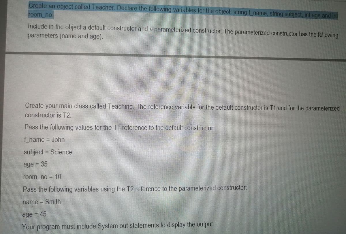 Create an object called Teacher. Declare the following variables for the object string f_name, string subject, int age and int
room no.
Include in the object a default constructor and a parameterized constructor. The parameterized constructor has the following
parameters (name and age).
.
Create your main class called Teaching The reference variable for the default constructor is T1 and for the parameterized
constructor is T2.
Pass the following values for the T1 reference to the default constructor
f name John
subject = Science
age 35
room_no = 10
Pass the following variables using the T2 reference to the parameterized constructor:
name = Smith
age = 45
Your program must include System.out statements to display the output.
