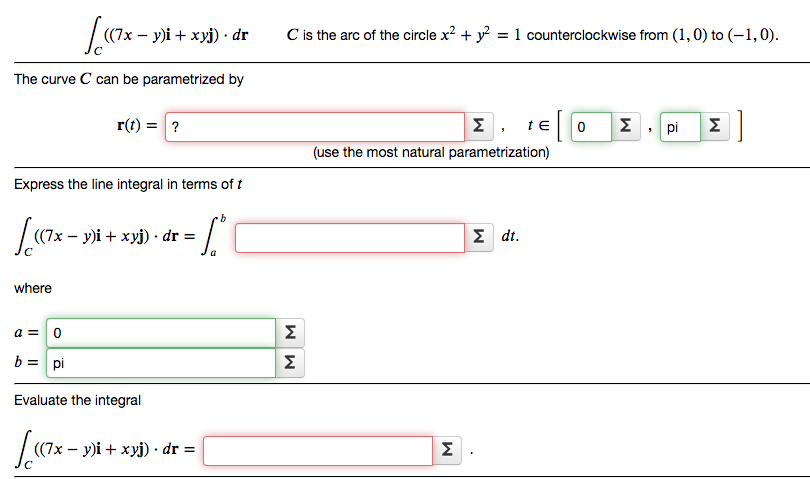 (7х — у)і + хуј) . dr
C is the arc of the circle x? + y = 1 counterclockwise from (1,0) to (-1,0).
%3D
The curve C can be parametrized by
r(t) = ?
Σ
te
Σ.pi
Σ|
(use the most natural parametrization)
Express the line integral in terms of t
((7x – y)i + xyj) · dr =
Σ dt .
where
Σ
b = pi
Σ
Evaluate the integral
(7х — у)і + хуј) dr %3D
Σ
