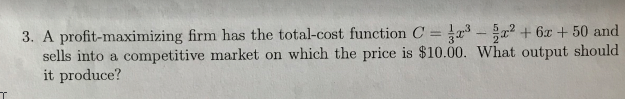 3. A profit-maximizing firm has the total-cost function C = - a? + 6x + 50 and
sells into a competitive market on which the price is $10.00. What output should
it produce?
%3D
