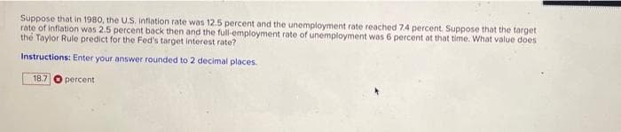 Suppose that in 1980, the U.S. inflation rate was 12.5 percent and the unemployment rate reached 7.4 percent. Suppose that the target
rate of inflation was 2.5 percent back then and the full-employment rate of unemployment was 6 percent at that time. What value does
the Taylor Rule predict for the Fed's target interest rate?
Instructions: Enter your answer rounded to 2 decimal places.
18.7 percent