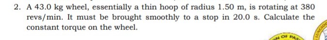 2. A 43.0 kg wheel, essentially a thin hoop of radius 1.50 m, is rotating at 380
revs/min. It must be brought smoothly to a stop in 20.0 s. Calculate the
constant torque on the wheel.
OF PAS
