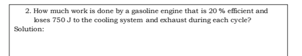 2. How much work is done by a gasoline engine that is 20 % efficient and
loses 750 J to the cooling system and exhaust during each cycle?
Solution:
