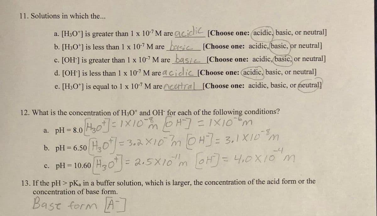 11. Solutions in which the...
a. [H3O+] is greater than 1 x 10-7 M are acidic [Choose one: acidic, basic, or neutral]
b. [H3O+] is less than 1 x 107 M are basic
c. [OH-] is greater than 1 x 10-7 M are basi
[Choose one: acidic, basic, or neutral]
[Choose one: acidic, basic, or neutral]
d. [OH-] is less than 1 x 10-7 M are acidic [Choose one: (acidic, basic, or neutral]
e. [H3O+] is equal to 1 x 10-7 M are neutral [Choose one: acidic, basic, or neutral]
12. What is the concentration of H3O* and OH- for each of the following conditions?
a. pH = 8.0 H₂0+] = 1x10 mm [0H-] = 1×10 m²
b. pH=6.50 [H₂07] =3.2 x10 m [@H] = 3.1X10³ m
-4
c. pH = 10.60
[H₂0t] = 2.5X10m [H] = 4₁0x10 m
13. If the pH> pKa in a buffer solution, which is larger, the concentration of the acid form or the
concentration of base form.
Bast form [A]