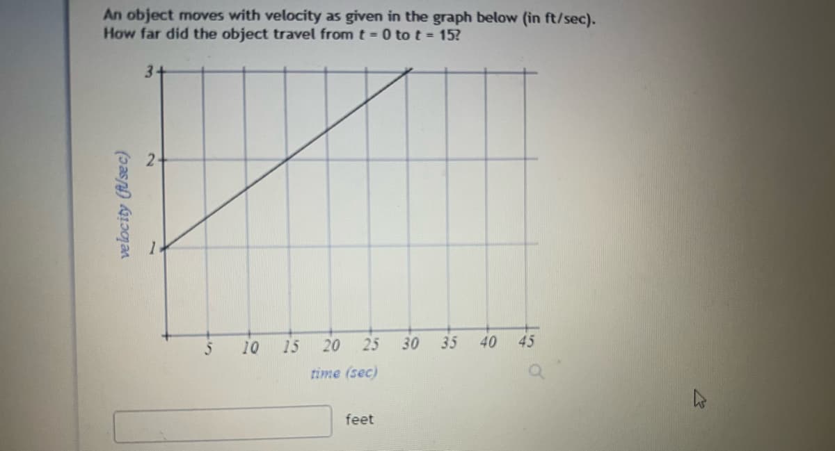 An object moves with velocity as given in the graph below (in ft/sec).
How far did the object travel from t = 0 to t = 15?
velocity (f/sec)
3
2
5 10
15
20 25 30 35 40 45
time (sec)
feet