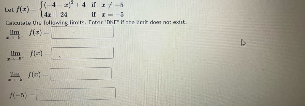 Let f(x) =
J(-4-x)² +4 if x = -5
4x + 24
if x = -5
Calculate the following limits. Enter "DNE" if the limit does not exist.
lim f(x)=
I5
lim f(x) =
I 5¹
lim f(x) =
I 5
f(-5)