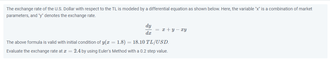 The exchange rate of the U.S. Dollar with respect to the TL is modeled by a differential equation as shown below. Here, the variable "x" is a combination of market
parameters, and "y" denotes the exchange rate.
dy
= x + y – xy
dx
The above formula is valid with initial condition of y(x = 1.8) = 18.10 TL/USD.
Evaluate the exchange rate at z = 2.4 by using Euler's Method with a 0.2 step value.
