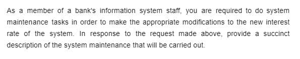 As a member of a bank's information system staff, you are required to do system
maintenance tasks in order to make the appropriate modifications to the new interest
rate of the system. In response to the request made above, provide a succinct
description of the system maintenance that will be carried out.