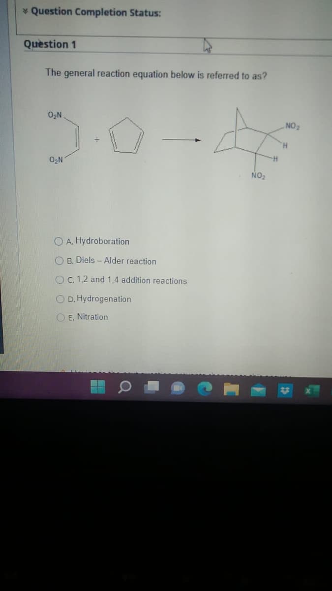 * Question Completion Status:
Question 1
The general reaction equation below is referred to as?
0₂N
0₂N
OA. Hydroboration
OB. Diels-Alder reaction
O c. 1,2 and 1,4 addition reactions.
OD. Hydrogenation
O E. Nitration
NO₂
NO ₂