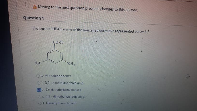 Moving to the next question prevents changes to this answer.
Question 1
The correct IUPAC name of the benzenze derivative represented below is?
H₂C
CO₂H
O
CH3
A. m-ditoluenebenze
B. 3.3-dimethylbenzoic acid
c. 3.5-dimethylbenzoic acid
OD. 1,3-dimethyl-benzoic acid
E. Dimethylbenzoic acid
4