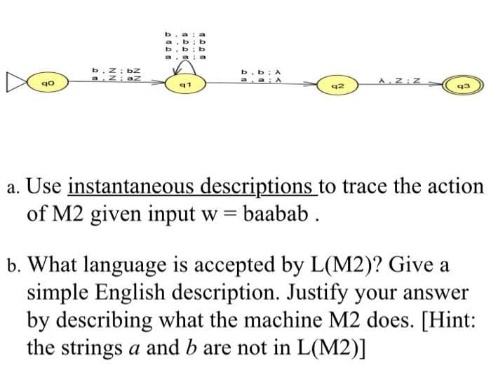 b. z; bz
a z; az
b.b: A
A Z Z
91
92
a. Use instantaneous descriptions to trace the action
of M2 given input w = baabab .
b. What language is accepted by L(M2)? Give a
simple English description. Justify your answer
by describing what the machine M2 does. [Hint:
the strings a and b are not in L(M2)]
....
