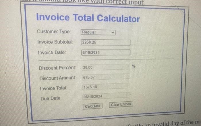 like wit cor ect input.
Invoice Total Calculator
Customer Type:
Regular
V
Invoice Subtotal:
2250 25
Invoice Date:
5/19/2024
Discount Percent:
30.00
Discount Amount:
675.07
Invoice Total:
1575.18
Due Date:
06/18/2024
Calculate
Clear Entries
llu on invalid day of the me