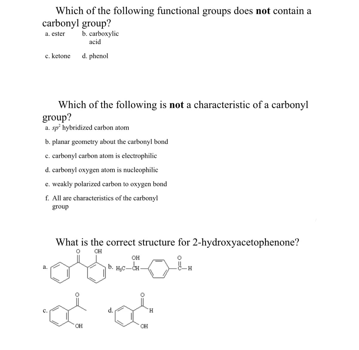 Which of the following functional groups does not contain a
carbonyl group?
b. carboxylic
acid
a. ester
c. ketone
d. phenol
Which of the following is not a characteristic of a carbonyl
group?
a. sp hybridized carbon atom
b. planar geometry about the carbonyl bond
c. carbonyl carbon atom is electrophilic
d. carbonyl oxygen atom is nucleophilic
e. weakly polarized carbon to oxygen bond
f. All are characteristics of the carbonyl
group
What is the correct structure for 2-hydroxyacetophenone?
OH
OH
b. H;C-CH-
а.
d.
H.
HO.
OH
