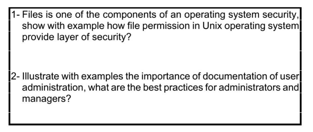 1- Files is one of the components of an operating system security,
show with example how file permission in Unix operating system
provide layer of security?
2- Illustrate with examples the importance of documentation of user|
administration, what are the best practices for administrators and
managers?
