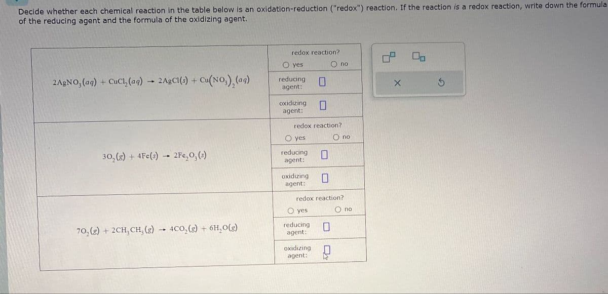 Decide whether each chemical reaction in the table below is an oxidation-reduction ("redox") reaction. If the reaction is a redox reaction, write down the formula
of the reducing agent and the formula of the oxidizing agent.
redox reaction?
O yes
○ no
2AgNO, (aq) + CL, (aq)
reducing
2AgCl(s) + Cu(NO3), (ag)
☐
agent:
oxidizing
agent:
☐
302(g) + 4Fe(s) 2Fe₂O, (s)
70,(g) +2CH, CH, (e)
4CO2(g) + 6H,O(g)
redox reaction?
○ yes
reducing
agent:
O no
0
oxidizing ☐
agent:
redox reaction?
○ yes
reducing
agent:
О по
☐
oxidizing ☐
agent: