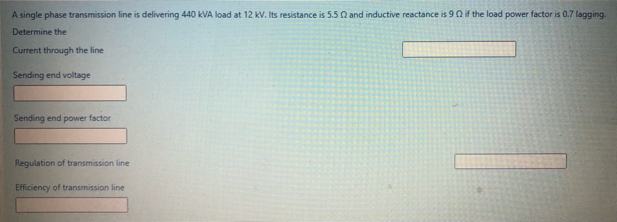 A single phase transmission line is delivering 440 kVA load at 12 kV. Its resistance is 5.5 Q and inductive reactance is 9 0 if the load power factor is 0.7 lagging.
Determine the
Current through the line
Sending end voltage
Sending end power factor
Regulation of transmission line
Efficiency of transmission line
