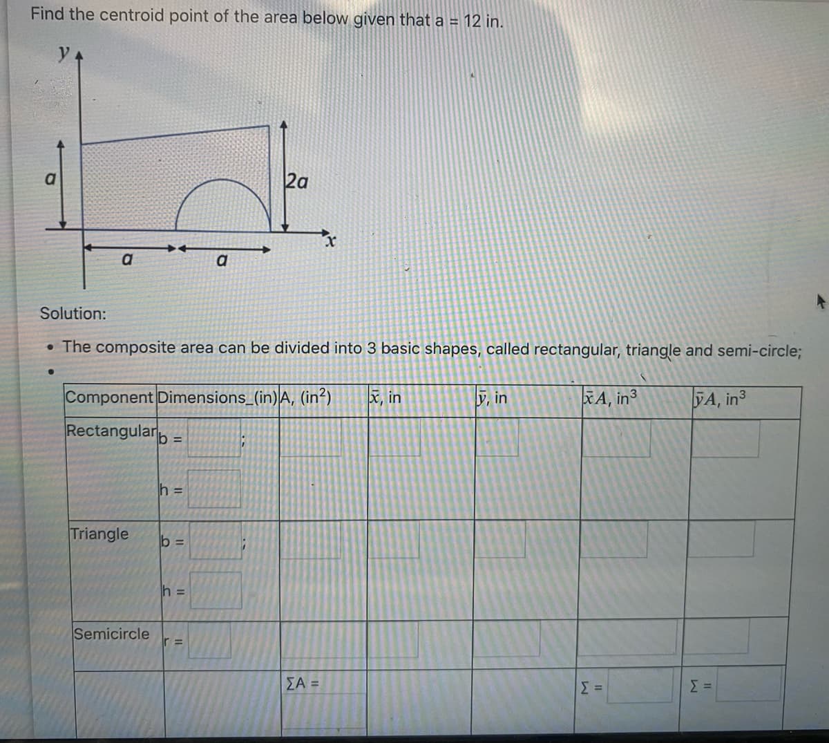 Find the centroid point of the area below given that a = 12 in.
a
a
Triangle
Solution:
• The composite area can be divided into 3 basic shapes, called rectangular, triangle and semi-circle;
Semicircle
Component Dimensions_(in) A, (in²) x, in
Rectangular =
h =
b =
a
h =
r =
2a
;
x
ΣΑ =
y, in
XA, in 3
Σ =
A, in3
Σ=