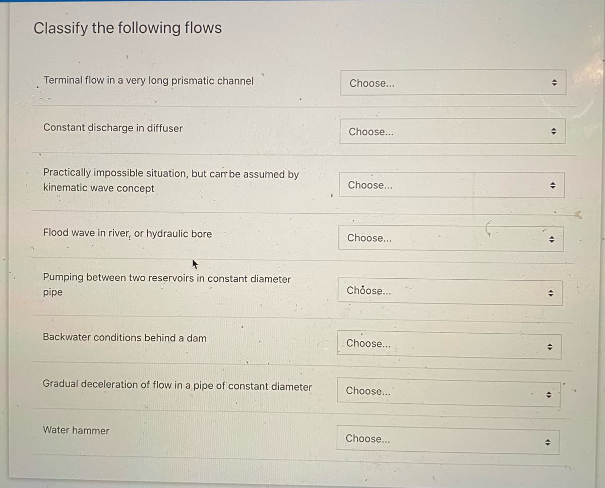 Classify the following flows
Terminal flow in a very long prismatic channel
Constant discharge in diffuser
Practically impossible situation, but can be assumed by
kinematic wave concept
Flood wave in river, or hydraulic bore
Pumping between two reservoirs in constant diameter
pipe
Backwater conditions behind a dam
Gradual deceleration of flow in a pipe of constant diameter
Water hammer
Choose...
Choose...
Choose...
Choose...
Choose...
Choose...
Choose...
Choose...
◆
→
◆
⇒
◆
