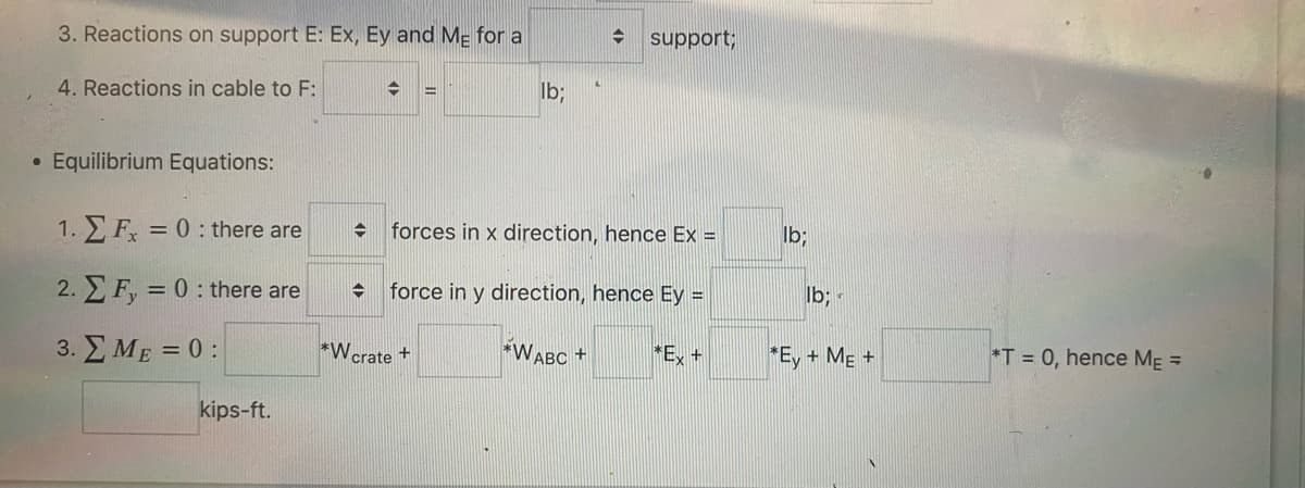 3. Reactions on support E: Ex, Ey and Me for a
4. Reactions in cable to F:
• Equilibrium Equations:
1.
Fx = 0: there are
2. F, = 0: there are
3. Σ ΜΕ = 0 :
kips-ft.
→ =
✪
lb;
→ forces in x direction, hence Ex =
*Wcrate
➜ support;
force in y direction, hence Ey =
*WABC +
*Ex +
lb;
lb;
*Ey + ME +
*T= 0, hence M₁ =