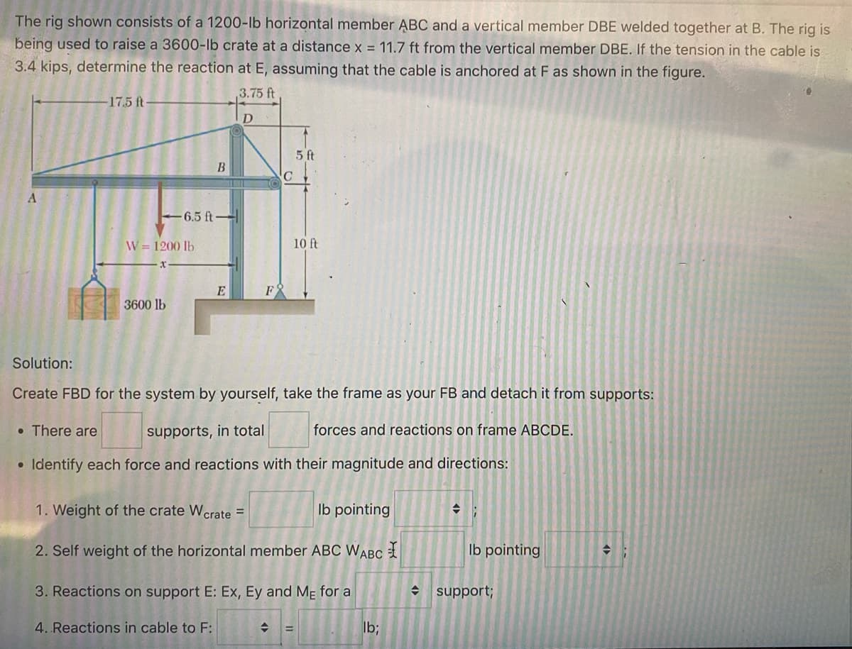 The rig shown consists of a 1200-lb horizontal member ABC and a vertical member DBE welded together at B. The rig is
being used to raise a 3600-lb crate at a distance x = 11.7 ft from the vertical member DBE. If the tension in the cable is
3.4 kips, determine the reaction at E, assuming that the cable is anchored at F as shown in the figure.
3.75 ft
D
A
-17.5 ft
W = 1200 lb.
3600 lb
B
6.5 ft-
E
C
5 ft
10 ft
Solution:
Create FBD for the system by yourself, take the frame as your FB and detach it from supports:
forces and reactions on frame ABCDE.
. There are
supports, in total
• Identify each force and reactions with their magnitude and directions:
1. Weight of the crate Wcrate =
lb pointing
2. Self weight of the horizontal member ABC WABC
3. Reactions on support E: Ex, Ey and ME for a
4. Reactions in cable to F:
◆ =
lb;
lb pointing
support;
→