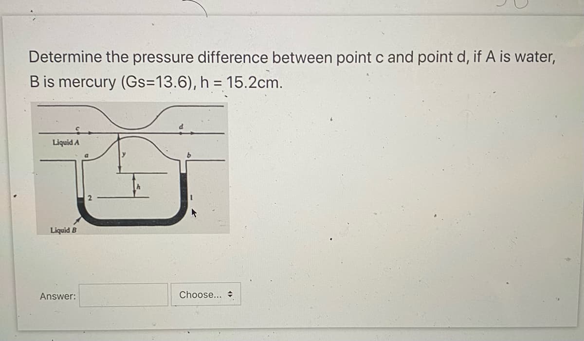 Determine the pressure difference between point c and point d, if A is water,
B is mercury (Gs=13.6), h = 15.2cm.
Liquid A
Liquid B
Answer:
Choose...