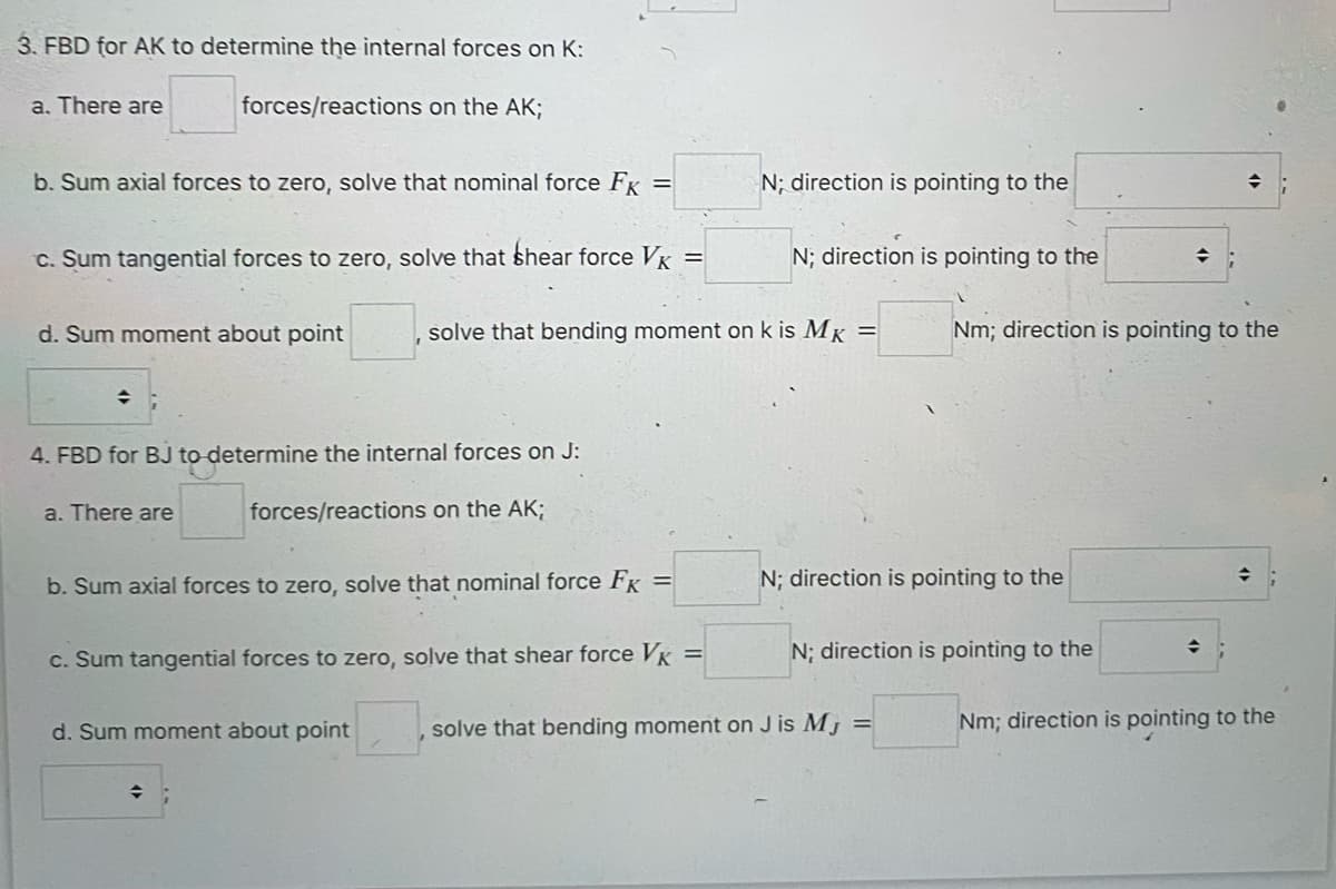 3. FBD for AK to determine the internal forces on K:
forces/reactions on the AK;
a. There are
b. Sum axial forces to zero, solve that nominal force FK =
c. Sum tangential forces to zero, solve that shear force VK
=
d. Sum moment about point
4. FBD for BJ to determine the internal forces on J:
forces/reactions on the AK;
a. There are
b. Sum axial forces to zero, solve that nominal force FK =
c. Sum tangential forces to zero, solve that shear force VK =
d. Sum moment about point
solve that bending moment on k is MK
◆
N; direction is pointing to the
N; direction is pointing to the
N; direction is pointing to the
N; direction is pointing to the
solve that bending moment on J is MJ =
♦
Nm; direction is pointing to the
→
Nm; direction is pointing to the