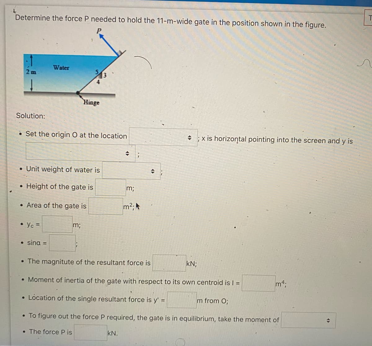 Determine the force P needed to hold the 11-m-wide gate in the position shown in the figure.
2 m
Solution:
Water
Set the origin O at the location
• Yc =
• Unit weight of water is
• Height of the gate is
• Area of the gate is
• sina =
Hinge
m;
→
KN.
m;
m²;
;
+
; x is horizontal pointing into the screen and y is
• The magnitute of the resultant force is
. Moment of inertia of the gate with respect to its own centroid is 1 =
• Location of the single resultant force is y' =
• To figure out the force P required, the gate is in equilibrium, take the moment of
The force P is
KN;
m from O;
m4;
◆
T