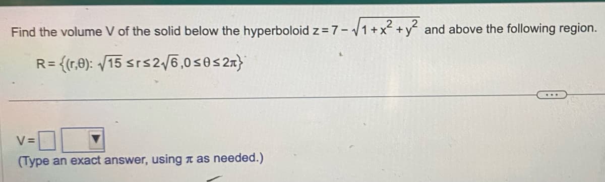 Find the volume V of the solid below the hyperboloid z = 7-√√1 + x² + y² and above the following region.
R= {(1,0): √15 ≤rs2√√6,0 ≤0≤ 2}
V=
(Type an exact answer, using as needed.)
****