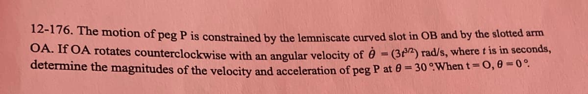 12-176. The motion of peg P is constrained by the lemniscate curved slot in OB and by the slotted arm
OA. If OA rotates counterclockwise with an angular velocity of = (32) rad/s, where t is in seconds,
determine the magnitudes of the velocity and acceleration of peg P at 0 = 30 °When t = 0, 0 = 0°