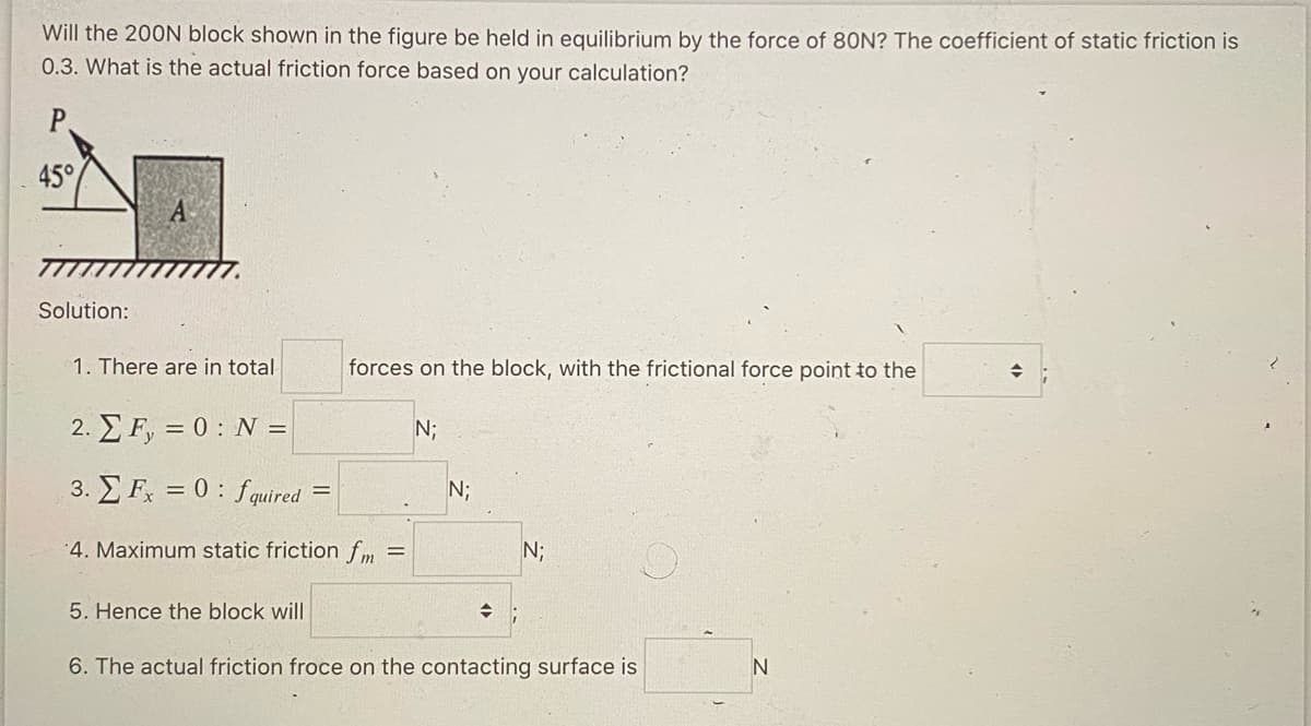 Will the 200N block shown in the figure be held in equilibrium by the force of 80N? The coefficient of static friction is
0.3. What is the actual friction force based on your calculation?
P
45°
Solution:
A
1. There are in total
2. Σ F, = 0 : N =
3. Fx = 0: fquired
4. Maximum static friction fm =
5. Hence the block will
forces on the block, with the frictional force point to the
N;
N;
→
N;
6. The actual friction froce on the contacting surface is
N
→