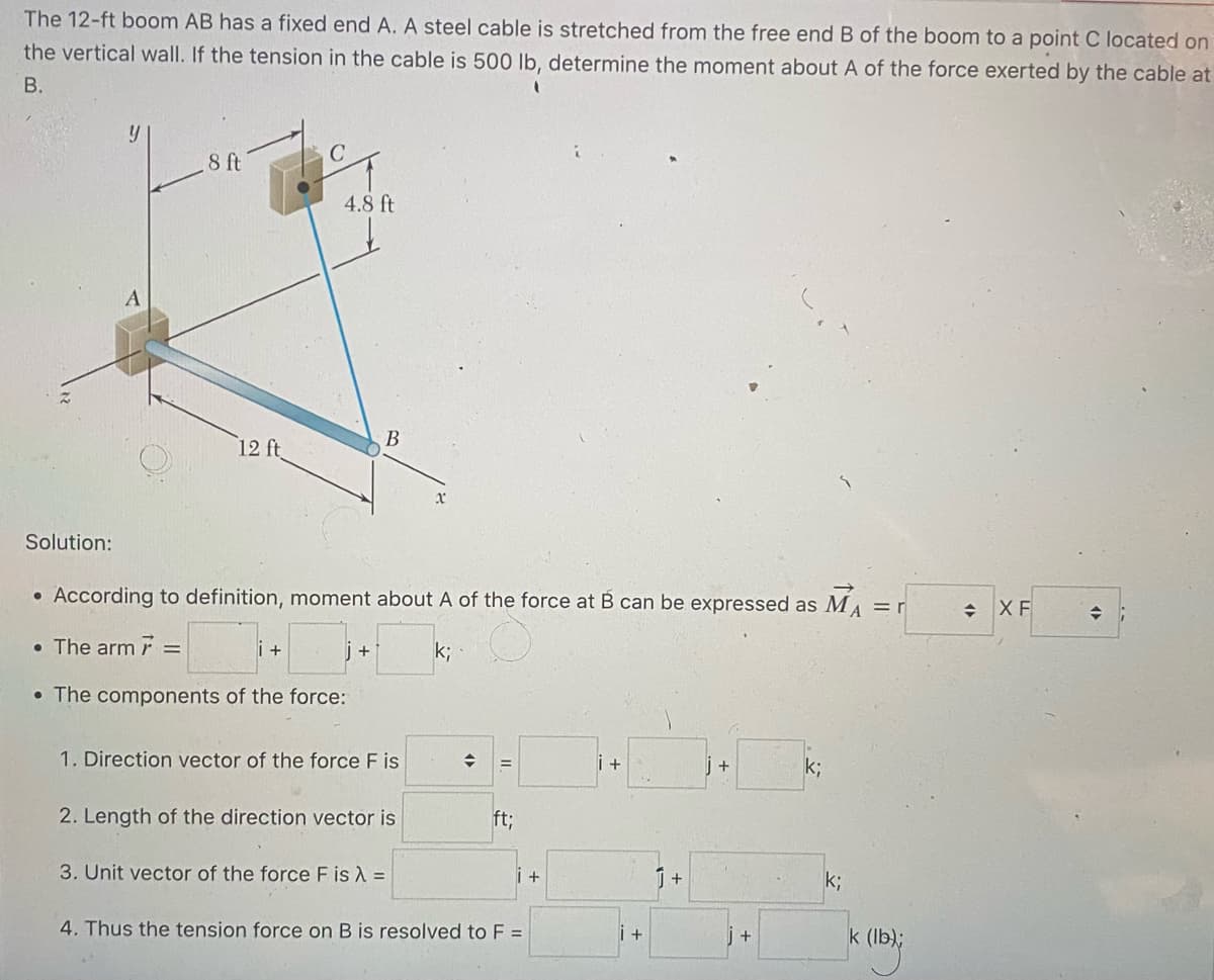 The 12-ft boom AB has a fixed end A. A steel cable is stretched from the free end B of the boom to a point C located on
the vertical wall. If the tension in the cable is 500 lb, determine the moment about A of the force exerted by the cable at
B.
Solution:
y
A
8 ft
12 ft
C
i +
4.8 ft
→
• According to definition, moment about A of the force at B can be expressed as MA = r
• The arm 7 =
k;
• The components of the force:
B
1. Direction vector of the force F is
2. Length of the direction vector is
3. Unit vector of the force F is λ =
→
ft;
4. Thus the tension force on B is resolved to F =
+
i+
1 +
+
k;
k;
k (lb);
XF
◆