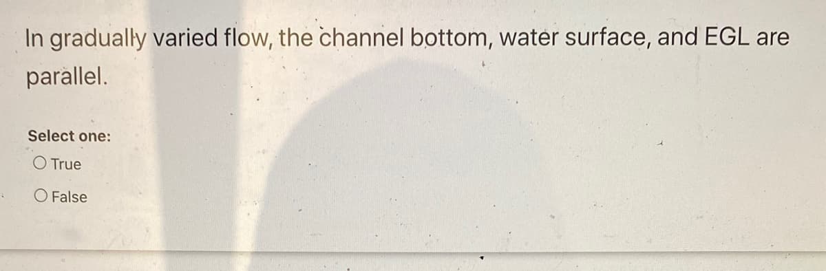 In gradually varied flow, the channel bottom, water surface, and EGL are
parallel.
Select one:
O True
O False