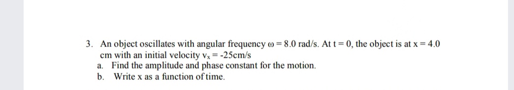 3. An object oscillates with angular frequency o = 8.0 rad/s. At t = 0, the object is at x = 4.0
cm with an initial velocity vx = -25cm/s
a. Find the amplitude and phase constant for the motion.
b.
Write x as a function of time.
