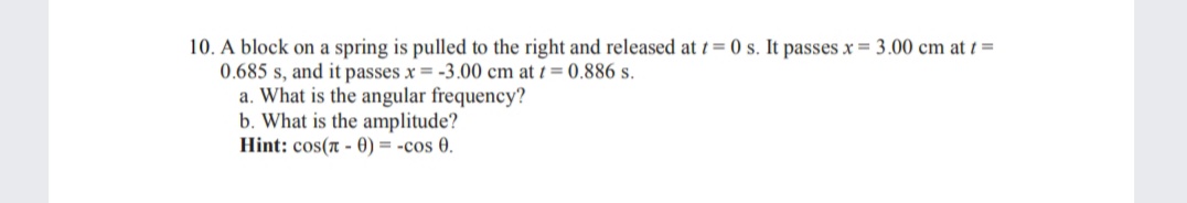 10. A block on a spring is pulled to the right and released att = 0 s. It passes x = 3.00 cm at i =
0.685 s, and it passes x = -3.00 cm at t= 0.886 s.
a. What is the angular frequency?
b. What is the amplitude?
Hint: cos(A - 0) = -cos 0.
