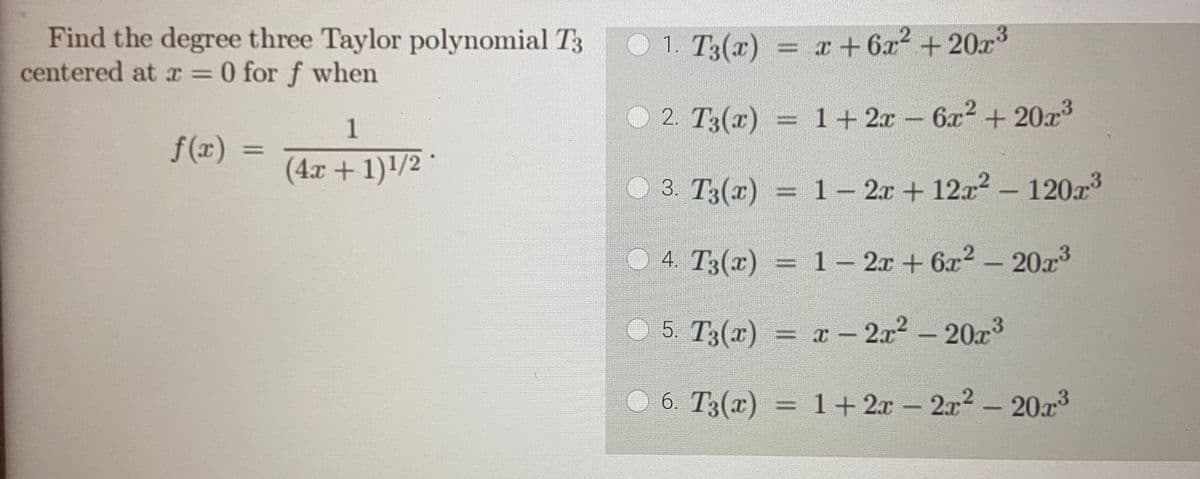 Find the degree three Taylor polynomial T3
centered at x = 0 for f when
f(x) =
=
1
(4x + 1)¹/2 *
1. T3(x) = x + 6x² +20x³
2. T3(x) = 1 + 2x − 6x² + 20x
3. T3(x) =
4. T3(x) =
5. T3(x) =
6. T3(x) =
1-2x + 12x² - 120x³
1-2x + 6x² - 20x³
x - 2x² - 20x³
1+ 2x
1+ 2x - 2x² - 20x³