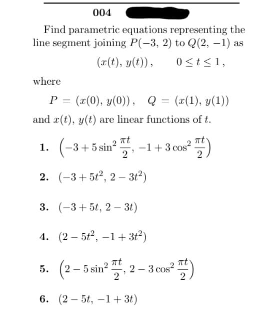 004
Find parametric equations representing the
line segment joining P(-3, 2) to Q(2, -1) as
(x(t), y(t)),
0 ≤ t ≤ 1,
where
P = (x(0), y(0)), Q
and r(t), y(t) are linear functions of t.
=
(x(1), y(1))
1. (−3+5 sin² -1+3 cos²
πt
"
2
2.
(-3+5t², 2- 3t²)
3. (-3+5t, 2 – 3t)
-
4. (25t², -1+3+²)
πt
5. (2-5 sin² 2-3 cos2
2
2
6. (25t, -1 + 3t)
πt
πt
2
)