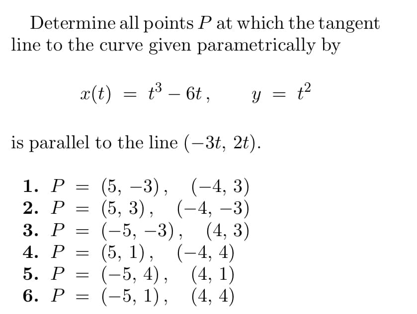 **Determine all points \( P \) at which the tangent line to the curve given parametrically by:**

\[ x(t) = t^3 - 6t, \quad y = t^2 \]

**is parallel to the line \((-3t, 2t)\).**

1. \( P = (5, -3), \quad (-4, 3) \)
2. \( P = (5, 3), \quad (-4, -3) \)
3. \( P = (-5, -3), \quad (4, 3) \)
4. \( P = (5, 1), \quad (-4, 4) \)
5. \( P = (-5, 4), \quad (4, 1) \)
6. \( P = (-5, 1), \quad (4, 4) \)

**Explanation:**

This problem involves finding points on a parametric curve where the tangent line is parallel to a given line. The curve is described by \( x(t) = t^3 - 6t \) and \( y = t^2 \). The condition for parallel lines is that their direction vectors are proportional. Here, the direction vector of the given line is \((-3, 2)\). You need to set up and solve equations based on the derivatives \(\frac{dx}{dt}\) and \(\frac{dy}{dt}\) relative to the direction vector.